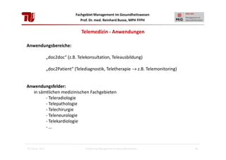 Fachgebiet Management im Gesundheitswesen
Prof. Dr. med. Reinhard Busse, MPH FFPH

Telemedizin - Anwendungen
Anwendungsbereiche:
„doc2doc“ (z.B. Telekonsultation, Teleausbildung)
„doc2Patient“ (Telediagnostik, Teletherapie → z.B. Telemonitoring)

Anwendungsfelder:
in sämtlichen medizinischen Fachgebieten
- Teleradiologie
- Telepathologie
- Telechirurgie
- Teleneurologie
- Telekardiologie
-…

28. Januar 2013

Einführung Management im Gesundheitswesen

16

 