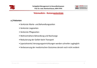 Fachgebiet Management im Gesundheitswesen
Prof. Dr. med. Reinhard Busse, MPH FFPH

Telemedizin - Nutzenpotentiale
a.) Patienten
• Verkürzte Warte- und Behandlungszeiten
• Verkürzte Liegezeiten
• Verkürzte Pflegezeiten
• Wohnortnähere Behandlung und Nachsorge
• Reduzierung der Gefahr beim Transport
• (spezialisierte) Versorgungseinrichtungen werden schneller zugänglich
• Verbesserung der medizinischen Outcomes derzeit noch nicht evident

28. Januar 2013

Einführung Management im Gesundheitswesen

20

 