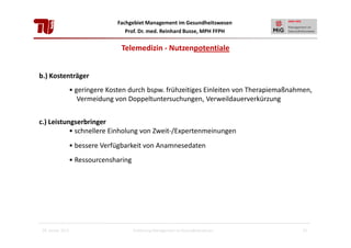 Fachgebiet Management im Gesundheitswesen
Prof. Dr. med. Reinhard Busse, MPH FFPH

Telemedizin - Nutzenpotentiale
b.) Kostenträger
• geringere Kosten durch bspw. frühzeitiges Einleiten von Therapiemaßnahmen,
Vermeidung von Doppeltuntersuchungen, Verweildauerverkürzung
c.) Leistungserbringer
• schnellere Einholung von Zweit-/Expertenmeinungen
• bessere Verfügbarkeit von Anamnesedaten
• Ressourcensharing

28. Januar 2013

Einführung Management im Gesundheitswesen

21

 