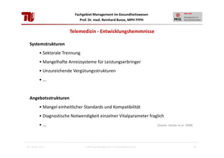 Fachgebiet Management im Gesundheitswesen
Prof. Dr. med. Reinhard Busse, MPH FFPH

Telemedizin - Entwicklungshemmnisse
Systemstrukturen
• Sektorale Trennung
• Mangelhafte Anreizsysteme für Leistungserbringer
• Unzureichende Vergütungsstrukturen
• ...

Angebotsstrukturen
• Mangel einheitlicher Standards und Kompatibilität
• Diagnostische Notwendigkeit einzelner Vitalparameter fraglich
• ...

28. Januar 2013

[Quelle: Häcker et al. 2008]

Einführung Management im Gesundheitswesen

23

 