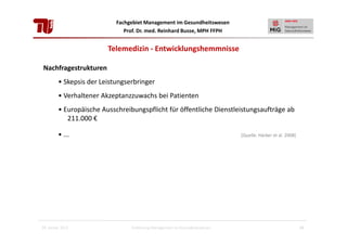 Fachgebiet Management im Gesundheitswesen
Prof. Dr. med. Reinhard Busse, MPH FFPH

Telemedizin - Entwicklungshemmnisse
Nachfragestrukturen
• Skepsis der Leistungserbringer
• Verhaltener Akzeptanzzuwachs bei Patienten
• Europäische Ausschreibungspflicht für öffentliche Dienstleistungsaufträge ab
211.000 €
• ...

28. Januar 2013

[Quelle: Häcker et al. 2008]

Einführung Management im Gesundheitswesen

24

 