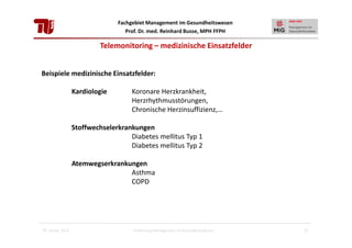 Fachgebiet Management im Gesundheitswesen
Prof. Dr. med. Reinhard Busse, MPH FFPH

Telemonitoring – medizinische Einsatzfelder
Beispiele medizinische Einsatzfelder:
Kardiologie

Koronare Herzkrankheit,
Herzrhythmusstörungen,
Chronische Herzinsuffizienz,…

Stoffwechselerkrankungen
Diabetes mellitus Typ 1
Diabetes mellitus Typ 2
Atemwegserkrankungen
Asthma
COPD

28. Januar 2013

Einführung Management im Gesundheitswesen

27

 