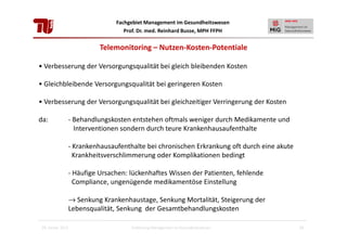 Fachgebiet Management im Gesundheitswesen
Prof. Dr. med. Reinhard Busse, MPH FFPH

Telemonitoring – Nutzen-Kosten-Potentiale
• Verbesserung der Versorgungsqualität bei gleich bleibenden Kosten
• Gleichbleibende Versorgungsqualität bei geringeren Kosten
• Verbesserung der Versorgungsqualität bei gleichzeitiger Verringerung der Kosten
da:

- Behandlungskosten entstehen oftmals weniger durch Medikamente und
Interventionen sondern durch teure Krankenhausaufenthalte
- Krankenhausaufenthalte bei chronischen Erkrankung oft durch eine akute
Krankheitsverschlimmerung oder Komplikationen bedingt
- Häufige Ursachen: lückenhaftes Wissen der Patienten, fehlende
Compliance, ungenügende medikamentöse Einstellung
→ Senkung Krankenhaustage, Senkung Mortalität, Steigerung der
Lebensqualität, Senkung der Gesamtbehandlungskosten

28. Januar 2013

Einführung Management im Gesundheitswesen

29

 