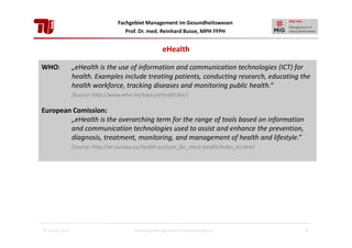 Fachgebiet Management im Gesundheitswesen
Prof. Dr. med. Reinhard Busse, MPH FFPH

eHealth
WHO:

„eHealth is the use of information and communication technologies (ICT) for
health. Examples include treating patients, conducting research, educating the
health workforce, tracking diseases and monitoring public health.“
[Source: http://www.who.int/topics/ehealth/en/]

European Comission:
„eHealth is the overarching term for the range of tools based on information
and communication technologies used to assist and enhance the prevention,
diagnosis, treatment, monitoring, and management of health and lifestyle.“
[Source: http://ec.europa.eu/health-eu/care_for_me/e-health/index_en.htm]

28. Januar 2013

Einführung Management im Gesundheitswesen

3

 