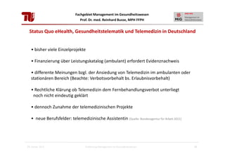 Fachgebiet Management im Gesundheitswesen
Prof. Dr. med. Reinhard Busse, MPH FFPH

Status Quo eHealth, Gesundheitstelematik und Telemedizin in Deutschland

• bisher viele Einzelprojekte
• Finanzierung über Leistungskatalog (ambulant) erfordert Evidenznachweis
• differente Meinungen bzgl. der Ansiedung von Telemedizin im ambulanten oder
stationären Bereich (Beachte: Verbotsvorbehalt bs. Erlaubnisvorbehalt)
• Rechtliche Klärung ob Telemedizin dem Fernbehandlungsverbot unterliegt
noch nicht eindeutig geklärt
• dennoch Zunahme der telemedizinischen Projekte
• neue Berufsfelder: telemedizinische Assistentin [Quelle: Bundesagentur für Arbeit 2011]

28. Januar 2013

Einführung Management im Gesundheitswesen

35

 