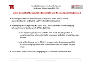 Fachgebiet Management im Gesundheitswesen
Prof. Dr. med. Reinhard Busse, MPH FFPH

Status Quo eHealth, Gesundheitstelematik und Telemedizin in Deutschland
• Grundlage für eHealth Anwendungen über §291a SGB V (elektronische
Gesundheitskarte) und §291b SGB V (Telematikinfrastruktur)
• Versorgungsstrukturgesetz (GKV-VStG, 01.01.2012): erstmals Berücksichtigung
telemedizinischer Leistungen § 87 Abs. 2a SGB V
→ der Bewertungsausschuss hatte bis zum 31.10.2012 zu prüfen, in
welchem Umfang telemedizinische Leistungen ambulant erbracht werden
können
→ Beschlussfindung bis 31.03.2013 inwieweit eine Anpassung des EBM
für die Erbringung ambulanter telemedizinischer Leistungen erfolgen
muss
• zunehmend zentral koordiniert/angegangen → nationale eHealth Initiative

28. Januar 2013

Einführung Management im Gesundheitswesen

36

 