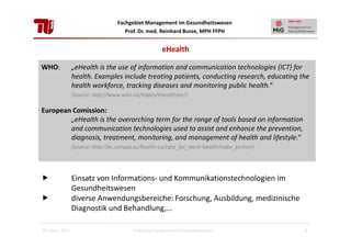 Fachgebiet Management im Gesundheitswesen
Prof. Dr. med. Reinhard Busse, MPH FFPH

eHealth
WHO:

„eHealth is the use of information and communication technologies (ICT) for
health. Examples include treating patients, conducting research, educating the
health workforce, tracking diseases and monitoring public health.“
[Source: http://www.who.int/topics/ehealth/en/]

European Comission:
„eHealth is the overarching term for the range of tools based on information
and communication technologies used to assist and enhance the prevention,
diagnosis, treatment, monitoring, and management of health and lifestyle.“
[Source: http://ec.europa.eu/health-eu/care_for_me/e-health/index_en.htm]

Einsatz von Informations- und Kommunikationstechnologien im
Gesundheitswesen
diverse Anwendungsbereiche: Forschung, Ausbildung, medizinische
Diagnostik und Behandlung,…
28. Januar 2013

Einführung Management im Gesundheitswesen

4

 