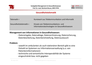 Fachgebiet Management im Gesundheitswesen
Prof. Dr. med. Reinhard Busse, MPH FFPH

Gesundheitstelematik
Telematik =

Kunstwort aus Telekommunikation und Informatik

Gesundheitstelematik =

Einsatz von Telekommunikations- und
Informationstechnologien im Gesundheitswesen

Management von Informationen in Gesundheitswesen:
- Dateneingabe, Datenablage, Datenarchivierung, Datensicherung,
Datenbearbeitung, Datenbereitstellung, Datenaustausch
Problem:
- sowohl im ambulanten als auch stationären Bereich gibt es eine
Vielzahl an Systemen zur Informationsverwaltung (u.a. von
Patienteninformationen)
- technische und semantische Interoperabilität der Systeme
eingeschränkt bzw. nicht gegeben
28. Januar 2013

Einführung Management im Gesundheitswesen

5

 