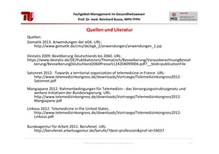 Fachgebiet Management im Gesundheitswesen
Prof. Dr. med. Reinhard Busse, MPH FFPH

Quellen und Literatur
Quellen:
Gematik 2013: Anwendungen der eGK. URL:
http://www.gematik.de/cms/de/egk_2/anwendungen/anwendungen_1.jsp
Destatis 2009: Bevölkerung Deutschlands bis 2060. URL:
https://www.destatis.de/DE/Publikationen/Thematisch/Bevoelkerung/VorausberechnungBevoel
kerung/BevoelkerungDeutschland2060Presse5124204099004.pdf?__blob=publicationFile
Satonnet 2012: Towards a territorial organization of telemedicine in France. URL:
http://www.telemedizinkongress.de/downloads/Vortraege/Telemedizinkongress2012Satonnet.pdf
Mangiapane 2012: Rahmenbedingungen für Telemedizin - das Versorgungsstrukturgesetz und
weitere Initiativen der Bundesregierung. URL:
http://www.telemedizinkongress.de/downloads/Vortraege/Telemedizinkongress2012Mangiapane.pdf
Linkous 2012: Telemedicine in the United States.
http://www.telemedizinkongress.de/downloads/Vortraege/Telemedizinkongress2012Linkous.pdf
Bundeagentur für Arbeit 2011: Berufenet. URL:
http://berufenet.arbeitsagentur.de/berufe/?dest=profession&prof-id=59037
Einführung Management im Gesundheitswesen

54

 