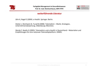 Fachgebiet Management im Gesundheitswesen
Prof. Dr. med. Reinhard Busse, MPH FFPH

weiterführende Literatur
Jähn K, Nagel E (2004): e-Health. Springer: Berlin.
Häcker J, Reichwein B, Turad N (2008): Telemedizin – Markt, Strategien,
Unternehmensbewertung. Oldenbourg: München.
Warda F, Noelle G (2003): Telemedizin und e-Health in Deutschland – Materialien und
Empfehlungen für eine nationale Telematikplattform. DIMDI.

Einführung Management im Gesundheitswesen

55

 