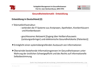 Fachgebiet Management im Gesundheitswesen
Prof. Dr. med. Reinhard Busse, MPH FFPH

Gesundheitstelematik - Entwicklung
Entwicklung in Deutschland (2)
• Telematikinfrastruktur:
- verbindet die IT-Systeme aus Arztpraxen, Apotheken, Krankenhäusern
und Krankenkassen
- geschlossenes Netzwerk [Zugang über Heilberufsausweis
(Leistungserbringer) und elektronische Gesundheitskarte (Patienten)]
Ermöglicht einen systemübergreifenden Austausch von Informationen
Überwindet bestehende Informationsgrenzen im Gesundheitswesen unter
Wahrung der ärztlichen Schweigepflicht und des Rechts auf informationelle
Selbstbestimmung
Quelle: http://www.gematik.de/cms/de/egk_2/telematikinfrastruktur/telematikinfrastruktur_1.jsp
28. Januar 2013

Einführung Management im Gesundheitswesen

9

 