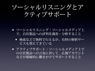 ソーシャルリスニングとア
  クティブサポート

•   ソーシャルリスニング：ソーシャルメディア上
    で、自社製品への評判を調査・分析すること
    •   検索などで無料で行えるが、有料の解析サー
        ビスも増えてきている
•   アクティブサポート：ソーシャルメディア上で
    の自社製品への言及に対して、広報アカウント
    などが積極的に働きかけてサポートすること
 