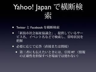 Yahoo! Japan で横断検
          索
•   Twitter と Facebook を横断検索
•   「新潟市社会福祉協議会」、提供しているサー
    ビス名、イベント名などで検索し、常時状況を
    把握
•   必要に応じて応答（直接または間接）
    •   第三者にも伝えたいときには、引用 RT （情報
        の正確性を担保すべき場面では使わない）
 