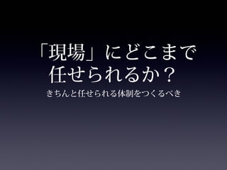 「現場」にどこまで
 任せられるか？
きちんと任せられる体制をつくるべき
 