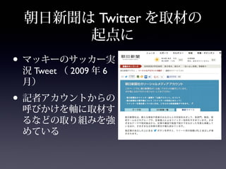 朝日新聞は Twitter を取材の
      起点に
• マッキーのサッカー実
 況 Tweet （ 2009 年 6
 月）
• 記者アカウントからの
 呼びかけを軸に取材す
 るなどの取り組みを強
 めている
 
