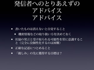 発信者へのとりあえずの
       アドバイス
       アドバイス
•   書いたものは消えないと自覚すること
    •   機密情報などの取り扱い方を決めておく
•   社協の発言と受け取られる可能性を常に意識するこ
    と（完全に没個性化するのは困難）
•   正確な記述につとめること
•   「親しみ」の先に獲得する目標は？
 