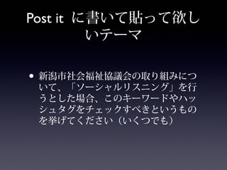 Post it に書いて貼って欲し
         いテーマ

• 新潟市社会福祉協議会の取り組みにつ
 いて、「ソーシャルリスニング」を行
 うとした場合、このキーワードやハッ
 シュタグをチェックすべきというもの
 を挙げてください（いくつでも）
 