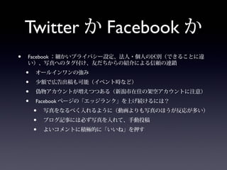 Twitter か Facebook か
•   Facebook ：細かいプライバシー設定、法人・個人の区別（できることに違
    い）、写真へのタグ付け、友だちからの紹介による信頼の連鎖
    •   オールインワンの強み
    •   少額で広告出稿も可能（イベント時など）
    •   偽物アカウントが増えつつある（新潟市在住の架空アカウントに注意）
    •   Facebook ページの「エッジランク」を上げ続けるには？
        •   写真をなるべく入れるように（動画よりも写真のほうが反応が多い）
        •   ブログ記事には必ず写真を入れて、手動投稿
        •   よいコメントに積極的に「いいね」を押す
 