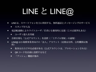 LINE と LINE@
•   LINE は、スマートフォンを主に利用する、無料通話とメッセージングのサービス
    •   スタンプが人気
•   電話帳連動によりライトユーザ／若者にも爆発的に浸透（この点批判もある）
    •   ユーザ 1 億人を突破
•   首相官邸も「公式アカウント」を設置（「ミサイル発射」の速報）
•   LINE@ は小規模事業者向けの「法人」アカウント（民間は有料、公的機関は無
    料）
    •   集客は自力でやる必要がある（公式アカウントは、プロモーションされる）
    •   QR コードを店頭に設置するなど
    •   「プッシュ」機能が強み
 