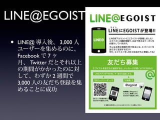 LINE@EGOIST
•   LINE@ 導入後、 3,000 人
    ユーザーを集めるのに、
    Facebook で 7 ヶ
    月、 Twitter だとそれ以上
    の期間がかかったのに対
    して、わずか 2 週間で
    3,000 人の友だち登録を集
    めることに成功
 
