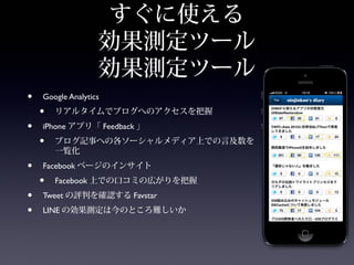 すぐに使える
                   効果測定ツール
                   効果測定ツール
•   Google Analytics
    •   リアルタイムでブログへのアクセスを把握
•   iPhone アプリ「 Feedback 」
    •   ブログ記事への各ソーシャルメディア上での言及数を
        一覧化
•   Facebook ページのインサイト
    •   Facebook 上での口コミの広がりを把握
•   Tweet の評判を確認する Favstar
•   LINE の効果測定は今のところ難しいか
 