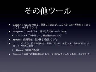 その他ツール
•   Google+ ： Google の SNS 。低迷してきたが、ここへきてユーザが戻ってきて
    いるという説も出ている
•   Instagram : スマートフォン用の写真共有ツール / SNS
    •   ハッシュタグの利用して、横断検索ができる
•   Youtube ：動画共有、生中継も可能になった
•   ニコニコ生放送：若者の認知度は非常に高いが、匿名コメントが画面上に出
    る（ライブ感はある）
    •   Ustream の利用者も多い
•   Pinterest ：画像つき投稿中心の SNS 。米国の女性に人気がある。楽天が出資
 