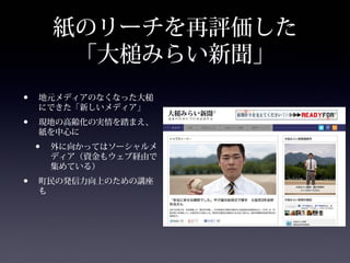 紙のリーチを再評価した
         「大槌みらい新聞」
•   地元メディアのなくなった大槌
    にできた「新しいメディア」
•   現地の高齢化の実情を踏まえ、
    紙を中心に
    •   外に向かってはソーシャルメ
        ディア（資金もウェブ経由で
        集めている）
•   町民の発信力向上のための講座
    も
 