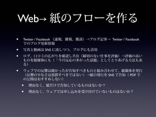 Web→ 紙のフローを作る
•   Twitter / Facebook （速報、雑報、雑談）→ブログ記事→ Twitter / Facebook
    でのブログ更新情報
•   写真と動画は SNS に流しつつ、ブログにも活用
•   ログ、口コミの広がりを確認し共有（締切のない仕事を評価）→評価の高い
    ものを紙媒体にも（「今月反応の多かった話題」としてとりあげる方法もあ
    る）
•   ウェブでの反響は鈍かったが告知すべきものと組み合わせて、紙媒体を発行
    （反響の少なさは放置すべきではない）→紙の発行を SNS で告知（ PDF で
    の公開はおすすめしない）
    •   理由なく、紙だけで告知しているものはないか？
    •   理由なく、ウェブでは申し込みを受け付けていないものはないか？
 