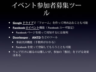 イベント参加者募集ツー
         ル
•   Google ドライブで「フォーム」を作って埋め込むことも可能
•   Facebook のイベント機能（ Facebook ユーザ限定）
    •   Facebook ページを使って周知するには便利
•   Doorkeeper 、 ANTD などのツール
    •   事前決済機能（手数料がかかる）
    •   Facebook を使って登録してもらうことも可能
•   ウェブだけに頼るのは難しいが、参加の「敷居」を下げる効果
    はある
 
