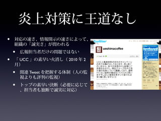 炎上対策に王道なし
•   対応の速さ、情報開示の速さによって、
    組織の「誠実さ」が問われる
    •   広報担当者だけの問題ではない
•   「 UCC 」の素早い火消し（ 2010 年 2
    月）
    •   関連 Tweet を把握する体制（人の監
        視よりも評判の監視）
    •   トップの素早い決断（必要に応じて
        、担当者も独断で誠実に対応）
 
