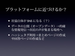 プラットフォームに近づけるか？

• 社協自体が SNS になる（？）
• データの公開（オープンデータ）→的確
 な情報発信→市民の声が集まる場所へ
• ハッシュタグ利用→まとめページの作成
 や回答ページの作成など
 