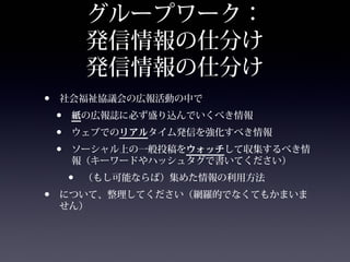 グループワーク：
            発信情報の仕分け
            発信情報の仕分け
•   社会福祉協議会の広報活動の中で
    •   紙の広報誌に必ず盛り込んでいくべき情報
    •   ウェブでのリアルタイム発信を強化すべき情報
    •   ソーシャル上の一般投稿をウォッチして収集するべき情
        報（キーワードやハッシュタグで書いてください）
        •   （もし可能ならば）集めた情報の利用方法
•   について、整理してください（網羅的でなくてもかまいま
    せん）
 