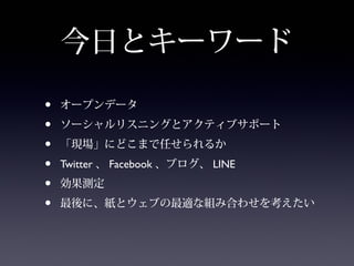 今日とキーワード

•   オープンデータ
•   ソーシャルリスニングとアクティブサポート
•   「現場」にどこまで任せられるか
•   Twitter 、 Facebook 、ブログ、 LINE
•   効果測定
•   最後に、紙とウェブの最適な組み合わせを考えたい
 