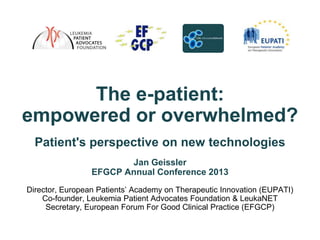 The e-patient:
empowered or overwhelmed?
  Patient's perspective on new technologies
                        Jan Geissler
                 EFGCP Annual Conference 2013
Director, European Patients’ Academy on Therapeutic Innovation (EUPATI)
    Co-founder, Leukemia Patient Advocates Foundation & LeukaNET
     Secretary, European Forum For Good Clinical Practice (EFGCP)
 