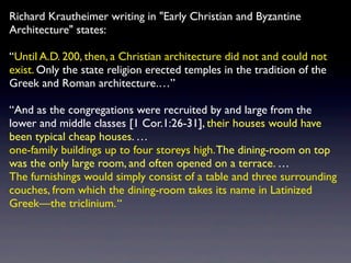 Richard Krautheimer writing in "Early Christian and Byzantine
Architecture" states:

Until A.D. 200, then, a Christian architecture did not and could not
exist. Only the state religion erected temples in the tradition of the
Greek and Roman architecture.

And as the congregations were recruited by and large from the
lower and middle classes [1 Cor.1:26-31], their houses would have
been typical cheap houses. 
one-family buildings up to four storeys high. The dining-room on top
was the only large room, and often opened on a terrace. 
The furnishings would simply consist of a table and three surrounding
couches, from which the dining-room takes its name in Latinized
Greekthe triclinium. 
 