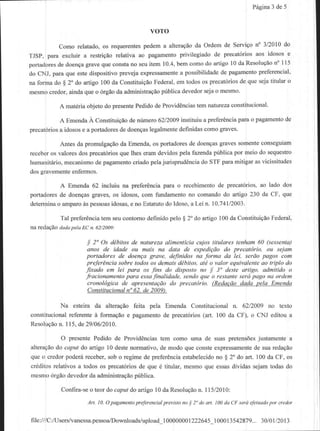 Pdgina de 5
                                                                                                 3


                                                voTo
          Como relatado, os requerentespedem a alteragaoda Ordem de Servigo n" 3/2010 do
TJSP, para excluir a restdgao relativa ao pagamento privilegiado de precat6rios aos idosos e
portadores doengagrave que constano seu item 10.4,bem como do artigo l0 da Resolugdo 115
          de                                                                           n"
do CNJ, para que estedispositivo Feveja exprcssamente possibilidadede pagamento
                                                    a                            pleferencial'
na forma do $ 2'do artigo 100 da ConstituigeoFederal,em todos os precat6riosde que seja titular o
mesmo crcdor, ainda que o 6rgao da administraqao pilblica devedor seja o mesmo.

           A mat6riaobjeto do presente                    tem natureza
                                      Pedidode Providencias           constitucional'

           A Emenda A ConstituiQao de nflmero 6212009instituiu a preferCncia pam o pagamento de
precal6rios idosose a portadores doenqas
           a                   de          legalmentedefinidascomo graves.

           Antes da promulgaqao da Emenda, os portadoles de doen9asgraves somente conseguram
receberos valores dos precat6riosque lhes eram devidospela fazendapfblica por meio do sequesto
humanittuio,mecanismode pagamento     criado pelajurispndencia do STF para mitigar as vicissitudes
dos gravemente enfermos.

          A Emenda 62 incluiu na preferCncia pata o recebimento de precat6rios, ao lado dos
portadoresde doenqasgmves, os idosos, com fundamentono comando do artigo 230 da CF, que
determinao amparods pessoas
                          idosas,e no Estatutodo ldoso, a Lei,n. lo.74ll2o03,

           Tal prefer€nciatem seu contomo definido pelo $ 2" do artigo 100 da CoostituigaoFederal,
n redacAoda.laDela n. 62/2009:
                  EC

                     i 2'Os dibitos de natwezd aliment[cia cujos titulares tehham 60 (sessenla)
                     anos de idade ou mais na data de expediqdo do precatirio, ou sejam
                    portadores tle <loenqa grave, deJinidos na forma da lei, serAo pagos com
                    prelAra cia soble todos os demais ddbitos, ati o valor equi,rdlekte ao tliplo do
                    Jixado em lei para os /ins do disposto no S 3" deste artigo, admitido o
                    fracionamento pora essa.finalidade. sen lo que o restanle serd pago na ordem
                     cronol'gica de apresentuQAo .lo precdt4rio. (RedacAo ddda pelct Emenda
                     Constitucionalno62, de 2009.

          Na esteira da alteragio feita pela Emenda Constitucionaln. 6212009no texto
constitucional
            referente fomagao e pagamento precat6rios
                     A                      de         (ad. 100 da CF), o CNJ editoua
Resolugdo l l5, de 29106/2010.
         n.

           O presente Pedidode Providencias   tem como uma de suaspretens6es  justamente a
alteragao ceput do artigo l0 destenormativo, de modo que consteexpressamente suaredagio
         do                                                                 de
queo credorpoderiireceber, o regimed€ preferCncia
                           sob                      estabelecido $ 2" do art. 100da CF, os
                                                                no
crdditosrelativosa todosos precat6rios que d titular, mesmoque essas
                                      de                             dividassejamtodasdo
mesmo6rgdodevedorda administragao   pilblica.

           Confira-se teordo caputdo afiigo10da Resolugio 115/2010:
                    o                                   n.
                     Ar| 10. O paganentoprektencial prerislo no I 2' do dt t. 100da CF terd efelwdo por credol


file:///C:/Users/vanessa.pessoa,/Downloads/upload_100000001222645.100013542879...30/01/
 