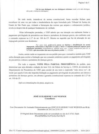 Pegina de 5
                                                                                                 5


                                Ubi lex non dkainguit, nec nos distinguerc .lebemw (onde a lei nAo distihge.
                   nAopode o ihftryrcte .listihguit).




           De todo modo, hatando-sede norma constitucional,      basta recordar Kelsen para
reconhecer Lrmavez por todas a insubsist€ncia regra formulada pelo Tribunal de Justigado
           de                                   da
                                                                                   ju
Estado de Sao Paulo que, violando a hierarquia das nornas que arnparao ordenamento dico,
revela-sedesprovidade qualquerfundamento validade.
                                          de

                         prestadas, TJSPadmiteque suaintengeo realmente
          Pelasinformag6es         o                         era        limitar o
pagamento
        privilegiado precat6rios idosos portadores doengas
                    de         aos     e         de        graves, conliontocom
                                                                 em
o comandoexpresso $ 2'do art. 100 da CF. Mesmona sugestao faz de alteraqeo ato
                  no                                     que              do
        persiste desiderato:
impugnado       esse
                                Po, out,o lddo, poder-se-ia pettsor na hipdtese e flenbifizacdo da norma
                   hrEugnada, elabonhdo-se dlsposlllvo ho qu , o idoso e o enfermo pudessem requercr now
                   pagamento ptlorlld o (rcspeitdndo-se, tanban neste caso, o lidite estabelecido pela EC n'
                   62/2009), apds deconidos dois anos do pfimein pedldo. (...). (Crife,

           Assim,assisterazao requerente seupedido
                               ao          em          paraqueo normativo€mitidopeloTJSP
                                                            quantoao pagamento
             para excluir a limitagdoque seucomandoestabelece
sofraalteragdo                                                                privilegiado
de precat6rios idosos portadores doengas
             a      e              de       graves.

           Por todo o exposto,VOTO PELA PARCIAL PROCIIDTNCIA do pedido, para
determinar sejaalterada redagao item 10.4.da Ordemde Servigo 3/2010, emissao
           que            a       do                              n.        de          do
Departamento Precat6dosdo TJSP, para excluir de seu texto a expressao
              de                                                       "uma inica vez", de
modoqueaquela    CortenaoimponhalimitaQao pagamento vilegiado precat6rios idosos
                                        ao            p          de            aos       e
portadores doengasgraves,em aftonta d garantiaconstitucionalexpressa comandodo $ 2" do
           de                                                       no
art. 100da CF.

          Ap6s as comunicaq6es plae, arquive-se.
                             de




                             JOSE GUILHERME VASI WERNER
                                       Conselheiro



 EsseDocumento Assinado
             foi      Eletonicamente JOSE
                                   por   GUILHERMEVASI WERNER 08 de
                                                             em
                         Dezembro 2012a622:01:
                                 de          l9

            O Originaldeste
                          Documento podeserconsultado sitedo E-CNJ.Hash:
                                                     no
                            89cefa9Od9bbe
                                       I 4c972c0alf4 lSai 4
                                                   e4




file:///C:rusers/vanessa.pessoa./Downloads/upload
                                          100000001222645_100013542879..,3010112013
 