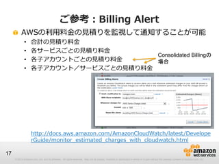 ご参考：Billing Alert
          AWSの利用料金の見積りを監視して通知することが可能
             •     合計の見積り料金
             •     各サービスごとの見積り料金
                                        Consolidated Billingの
             •     各子アカウントごとの見積り料金      場合
             •     各子アカウント／サービスごとの見積り料金




                   http://docs.aws.amazon.com/AmazonCloudWatch/latest/Develope
                   rGuide/monitor_estimated_charges_with_cloudwatch.html

17
     © 2012 Amazon.com, Inc. and its affiliates. All rights reserved. May not be copied, modified or distributed in whole or in part without the express consent of Amazon.com, Inc.
 