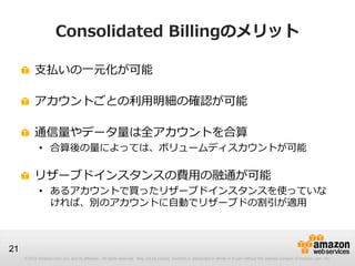 Consolidated Billingのメリット

          支払いの一元化が可能

          アカウントごとの利用明細の確認が可能

          通信量やデータ量は全アカウントを合算
             • 合算後の量によっては、ボリュームディスカウントが可能

          リザーブドインスタンスの費用の融通が可能
             • あるアカウントで買ったリザーブドインスタンスを使っていな
               ければ、別のアカウントに自動でリザーブドの割引が適用



21
     © 2012 Amazon.com, Inc. and its affiliates. All rights reserved. May not be copied, modified or distributed in whole or in part without the express consent of Amazon.com, Inc.
 
