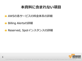 本資料に含まれない項目

         AWSの各サービスの料金体系の詳細

         Billing Alertsの詳細

         Reserved, Spotインスタンスの詳細




3
    © 2012 Amazon.com, Inc. and its affiliates. All rights reserved. May not be copied, modified or distributed in whole or in part without the express consent of Amazon.com, Inc.
 
