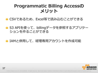 Programmatic Billing Accessの
                             メリット
          CSVであるため、Excel等で読み込むことができる

          S3 APIを使って、billingデータを参照するアプリケー
          ションを作ることができる

          IAMと併用して、経理専用アカウントを作成可能




37
     © 2012 Amazon.com, Inc. and its affiliates. All rights reserved. May not be copied, modified or distributed in whole or in part without the express consent of Amazon.com, Inc.
 
