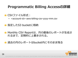 Programmatic Billing Accessの詳細

          CSVファイル形式：
             • <account-id>-aws-billing-csv-yyyy-mm.csv


          指定したS3 bucketに格納

          Monthly CSV Reportは、月の最後のレポートが生成さ
          れるまで、定期的に上書きされる。

          過去の月のレポートはbucket内にそのまま残る



39
     © 2012 Amazon.com, Inc. and its affiliates. All rights reserved. May not be copied, modified or distributed in whole or in part without the express consent of Amazon.com, Inc.
 