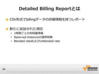 Detailed Billing Reportとは

          CSV形式でbillingデータの詳細情報を持つレポート

          新たに追加された項目
             • 1時間ごとの利用量情報
             • Reserved Instanceの適用有無
             • Blended rateおよびUnblended rate




40
     © 2012 Amazon.com, Inc. and its affiliates. All rights reserved. May not be copied, modified or distributed in whole or in part without the express consent of Amazon.com, Inc.
 
