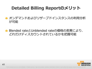Detailed Billing Reportのメリット

          オンデマンドおよびリザーブドインスタンスの利用分析
          が可能

          Blended rateとUnblended rateの価格の差異により、
          どれだけディスカウントされているかを把握可能




41
     © 2012 Amazon.com, Inc. and its affiliates. All rights reserved. May not be copied, modified or distributed in whole or in part without the express consent of Amazon.com, Inc.
 