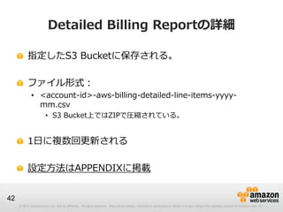 Detailed Billing Reportの詳細

          指定したS3 Bucketに保存される。

          ファイル形式：
             • <account-id>-aws-billing-detailed-line-items-yyyy-
               mm.csv
                       • S3 Bucket上ではZIPで圧縮されている。


          1日に複数回更新される

          設定方法はAPPENDIXに掲載


42
     © 2012 Amazon.com, Inc. and its affiliates. All rights reserved. May not be copied, modified or distributed in whole or in part without the express consent of Amazon.com, Inc.
 