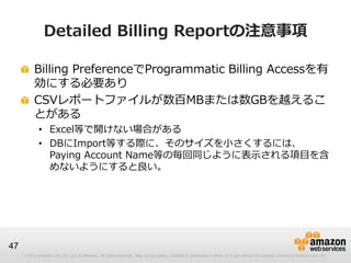 Detailed Billing Reportの注意事項

          Billing PreferenceでProgrammatic Billing Accessを有
          効にする必要あり
          CSVレポートファイルが数百MBまたは数GBを越えるこ
          とがある
             • Excel等で開けない場合がある
             • DBにImport等する際に、そのサイズを小さくするには、
               Paying Account Name等の毎回同じように表示される項目を含
               めないようにすると良い。




47
     © 2012 Amazon.com, Inc. and its affiliates. All rights reserved. May not be copied, modified or distributed in whole or in part without the express consent of Amazon.com, Inc.
 