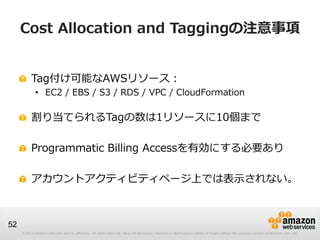 Cost Allocation and Taggingの注意事項


          Tag付け可能なAWSリソース：
             • EC2 / EBS / S3 / RDS / VPC / CloudFormation

          割り当てられるTagの数は1リソースに10個まで

          Programmatic Billing Accessを有効にする必要あり

          アカウントアクティビティページ上では表示されない。



52
     © 2012 Amazon.com, Inc. and its affiliates. All rights reserved. May not be copied, modified or distributed in whole or in part without the express consent of Amazon.com, Inc.
 