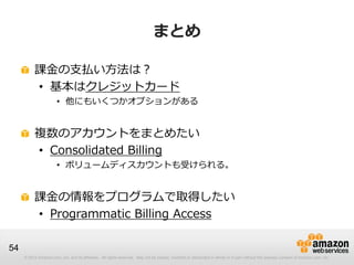 まとめ

          課金の支払い方法は？
          • 基本はクレジットカード
                       • 他にもいくつかオプションがある


          複数のアカウントをまとめたい
          • Consolidated Billing
                       • ボリュームディスカウントも受けられる。


          課金の情報をプログラムで取得したい
          • Programmatic Billing Access

54
     © 2012 Amazon.com, Inc. and its affiliates. All rights reserved. May not be copied, modified or distributed in whole or in part without the express consent of Amazon.com, Inc.
 