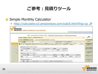 ご参考：見積りツール

          Simple Monthly Calculator
             • http://calculator.s3.amazonaws.com/calc5.html?lng=ja_JP




56
     © 2012 Amazon.com, Inc. and its affiliates. All rights reserved. May not be copied, modified or distributed in whole or in part without the express consent of Amazon.com, Inc.
 