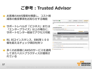 ご参考：Trusted Advisor
     お客様のAWS環境を精査し、コスト削
     減等の推奨事項をお知らせする機能

     サポートレベルが「ビジネス」または
     「エンタープライズ」以上の場合に、
     サポートセンター経由でアクセス可能

     RI, EC2インスタンス、EBS等１００
     個を超えるチェック項目を持つ

     多くのお客様にAWSのサービスを適用
     してきたベストプラクティスが適用さ
     れている


57
     © 2012 Amazon.com, Inc. and its affiliates. All rights reserved. May not be copied, modified or distributed in whole or in part without the express consent of Amazon.com, Inc.
 